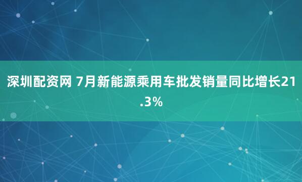 深圳配资网 7月新能源乘用车批发销量同比增长21.3%