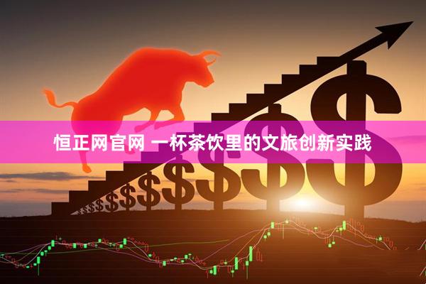 恒正网官网 一杯茶饮里的文旅创新实践